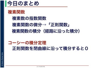 2014年度秋学期 
A.Asano,KansaiUniv.
今日のまとめ
複素関数
 複素数の指数関数
 複素関数の微分→「正則関数」
 複素関数の積分（経路に沿った積分）
コーシーの積分定理
 正則関数を閉曲線に沿って積分すると０
 