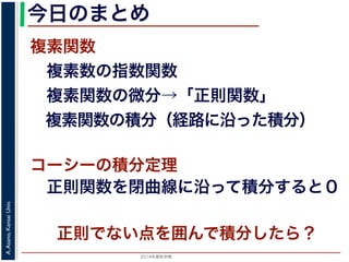 2014年度秋学期 
A.Asano,KansaiUniv.
今日のまとめ
複素関数
 複素数の指数関数
 複素関数の微分→「正則関数」
 複素関数の積分（経路に沿った積分）
コーシーの積分定理
 正則関数を閉曲線に沿って積分すると０
正則でない点を囲んで積分したら？
 