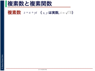 2014年度秋学期 
A.Asano,KansaiUniv.
複素数と複素関数
複素数 z = x + yi
数
どんな２次方程式でも必ず解が存在するように，i =
√
−1 として x + yi（x, y
数として導入されたものです。複素数に対して定義された関数が複素関数です
+ yi について，x を実部，y を虚部といいます。複素数や複素関数は，実部を
軸（虚軸）であらわす複素平面（ガウス平面）で考えると理解しやすくなります
数は，複素平面でのひとつの点で表されます。図 1 に示すように，複素数 z は，
さ r と，原点からその点に向かう直線と実軸とがなす角 θ を使って，z = r(cos θ
きます。r を複素数 z の絶対値，θ を偏角といいます。なお，２つの複素数の間
がありますが，複素数そのものの間には大小関係はありません。
数の指数関数 ex をテイラー展開すると，
ex
= 1 +
x
1!
+
x2
2!
+ · · · +
xn
n!
+ · · ·
れにならって，複素数 z について指数関数 ez を
2 n
（ x, y は実数，   ）
 