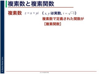 2014年度秋学期 
A.Asano,KansaiUniv.
複素数と複素関数
複素数で定義された関数が
［複素関数］
複素数 z = x + yi
数
どんな２次方程式でも必ず解が存在するように，i =
√
−1 として x + yi（x, y
数として導入されたものです。複素数に対して定義された関数が複素関数です
+ yi について，x を実部，y を虚部といいます。複素数や複素関数は，実部を
軸（虚軸）であらわす複素平面（ガウス平面）で考えると理解しやすくなります
数は，複素平面でのひとつの点で表されます。図 1 に示すように，複素数 z は，
さ r と，原点からその点に向かう直線と実軸とがなす角 θ を使って，z = r(cos θ
きます。r を複素数 z の絶対値，θ を偏角といいます。なお，２つの複素数の間
がありますが，複素数そのものの間には大小関係はありません。
数の指数関数 ex をテイラー展開すると，
ex
= 1 +
x
1!
+
x2
2!
+ · · · +
xn
n!
+ · · ·
れにならって，複素数 z について指数関数 ez を
2 n
（ x, y は実数，   ）
 