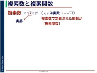 2014年度秋学期 
A.Asano,KansaiUniv.
複素数と複素関数
複素数で定義された関数が
［複素関数］
複素数
実部
z = x + yi
数
どんな２次方程式でも必ず解が存在するように，i =
√
−1 として x + yi（x, y
数として導入されたものです。複素数に対して定義された関数が複素関数です
+ yi について，x を実部，y を虚部といいます。複素数や複素関数は，実部を
軸（虚軸）であらわす複素平面（ガウス平面）で考えると理解しやすくなります
数は，複素平面でのひとつの点で表されます。図 1 に示すように，複素数 z は，
さ r と，原点からその点に向かう直線と実軸とがなす角 θ を使って，z = r(cos θ
きます。r を複素数 z の絶対値，θ を偏角といいます。なお，２つの複素数の間
がありますが，複素数そのものの間には大小関係はありません。
数の指数関数 ex をテイラー展開すると，
ex
= 1 +
x
1!
+
x2
2!
+ · · · +
xn
n!
+ · · ·
れにならって，複素数 z について指数関数 ez を
2 n
（ x, y は実数，   ）
 
