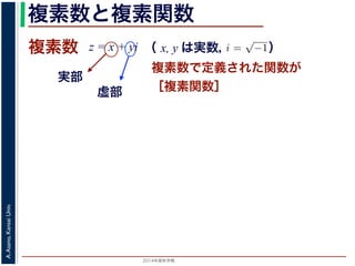 2014年度秋学期 
A.Asano,KansaiUniv.
複素数と複素関数
複素数で定義された関数が
［複素関数］
複素数
虚部
実部
z = x + yi
数
どんな２次方程式でも必ず解が存在するように，i =
√
−1 として x + yi（x, y
数として導入されたものです。複素数に対して定義された関数が複素関数です
+ yi について，x を実部，y を虚部といいます。複素数や複素関数は，実部を
軸（虚軸）であらわす複素平面（ガウス平面）で考えると理解しやすくなります
数は，複素平面でのひとつの点で表されます。図 1 に示すように，複素数 z は，
さ r と，原点からその点に向かう直線と実軸とがなす角 θ を使って，z = r(cos θ
きます。r を複素数 z の絶対値，θ を偏角といいます。なお，２つの複素数の間
がありますが，複素数そのものの間には大小関係はありません。
数の指数関数 ex をテイラー展開すると，
ex
= 1 +
x
1!
+
x2
2!
+ · · · +
xn
n!
+ · · ·
れにならって，複素数 z について指数関数 ez を
2 n
（ x, y は実数，   ）
 