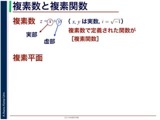 2014年度秋学期 
A.Asano,KansaiUniv.
複素数と複素関数
複素数で定義された関数が
［複素関数］
複素数
虚部
実部
z = x + yi
数
どんな２次方程式でも必ず解が存在するように，i =
√
−1 として x + yi（x, y
数として導入されたものです。複素数に対して定義された関数が複素関数です
+ yi について，x を実部，y を虚部といいます。複素数や複素関数は，実部を
軸（虚軸）であらわす複素平面（ガウス平面）で考えると理解しやすくなります
数は，複素平面でのひとつの点で表されます。図 1 に示すように，複素数 z は，
さ r と，原点からその点に向かう直線と実軸とがなす角 θ を使って，z = r(cos θ
きます。r を複素数 z の絶対値，θ を偏角といいます。なお，２つの複素数の間
がありますが，複素数そのものの間には大小関係はありません。
数の指数関数 ex をテイラー展開すると，
ex
= 1 +
x
1!
+
x2
2!
+ · · · +
xn
n!
+ · · ·
れにならって，複素数 z について指数関数 ez を
2 n
（ x, y は実数，   ）
複素平面
 