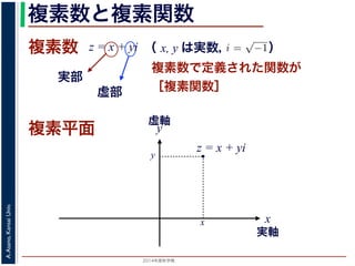 2014年度秋学期 
A.Asano,KansaiUniv.
複素数と複素関数
複素数で定義された関数が
［複素関数］
複素数
虚部
実部
z = x + yi
数
どんな２次方程式でも必ず解が存在するように，i =
√
−1 として x + yi（x, y
数として導入されたものです。複素数に対して定義された関数が複素関数です
+ yi について，x を実部，y を虚部といいます。複素数や複素関数は，実部を
軸（虚軸）であらわす複素平面（ガウス平面）で考えると理解しやすくなります
数は，複素平面でのひとつの点で表されます。図 1 に示すように，複素数 z は，
さ r と，原点からその点に向かう直線と実軸とがなす角 θ を使って，z = r(cos θ
きます。r を複素数 z の絶対値，θ を偏角といいます。なお，２つの複素数の間
がありますが，複素数そのものの間には大小関係はありません。
数の指数関数 ex をテイラー展開すると，
ex
= 1 +
x
1!
+
x2
2!
+ · · · +
xn
n!
+ · · ·
れにならって，複素数 z について指数関数 ez を
2 n
（ x, y は実数，   ）
複素平面
実軸
x
y
虚軸
・
z = x + yi
x
y
 