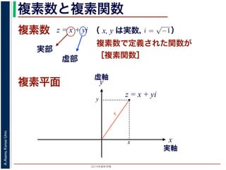 2014年度秋学期 
A.Asano,KansaiUniv.
複素数と複素関数
複素数で定義された関数が
［複素関数］
複素数
虚部
実部
z = x + yi
数
どんな２次方程式でも必ず解が存在するように，i =
√
−1 として x + yi（x, y
数として導入されたものです。複素数に対して定義された関数が複素関数です
+ yi について，x を実部，y を虚部といいます。複素数や複素関数は，実部を
軸（虚軸）であらわす複素平面（ガウス平面）で考えると理解しやすくなります
数は，複素平面でのひとつの点で表されます。図 1 に示すように，複素数 z は，
さ r と，原点からその点に向かう直線と実軸とがなす角 θ を使って，z = r(cos θ
きます。r を複素数 z の絶対値，θ を偏角といいます。なお，２つの複素数の間
がありますが，複素数そのものの間には大小関係はありません。
数の指数関数 ex をテイラー展開すると，
ex
= 1 +
x
1!
+
x2
2!
+ · · · +
xn
n!
+ · · ·
れにならって，複素数 z について指数関数 ez を
2 n
（ x, y は実数，   ）
複素平面
実軸
x
y
虚軸
・
z = x + yi
x
y
r
 