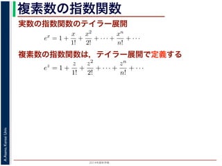 2014年度秋学期 
A.Asano,KansaiUniv.
複素数の指数関数
実数の指数関数のテイラー展開
ます。r を複素数 z の絶対値，θ を偏角といいます。なお，２つの複素数の間で，
ありますが，複素数そのものの間には大小関係はありません。
の指数関数 ex をテイラー展開すると，
ex
= 1 +
x
1!
+
x2
2!
+ · · · +
xn
n!
+ · · ·
にならって，複素数 z について指数関数 ez を
ez
= 1 +
z
1!
+
z2
2!
+ · · · +
zn
n!
+ · · ·
こで z = iθ とすると，
eiθ
= 1 +
(iθ)
1!
+
(iθ)2
2!
+ · · · +
(iθ)n
n!
+ · · ·
= (1 −
θ2
2!
+
θ4
4!
− · · · ) + i(
θ
1!
−
θ3
3!
+ · · · )
cos θ のテイラー展開，虚部は sin θ のテイラー展開ですから，eiθ = cos θ + i sin
ます。よって，図 1 の複素数は z = reiθ と表すことができます。また，θ = π の
= 0 ですから，eiπ = −1，すなわち eiπ + 1 = 0 というオイラーの等式が得られま
複素数の指数関数は，テイラー展開で定義する
ありますが，複素数そのものの間には大小関係はありません。
の指数関数 ex をテイラー展開すると，
ex
= 1 +
x
1!
+
x2
2!
+ · · · +
xn
n!
+ · · ·
にならって，複素数 z について指数関数 ez を
ez
= 1 +
z
1!
+
z2
2!
+ · · · +
zn
n!
+ · · ·
こで z = iθ とすると，
eiθ
= 1 +
(iθ)
1!
+
(iθ)2
2!
+ · · · +
(iθ)n
n!
+ · · ·
= (1 −
θ2
2!
+
θ4
4!
− · · · ) + i(
θ
1!
−
θ3
3!
+ · · · )
cos θ のテイラー展開，虚部は sin θ のテイラー展開ですから，eiθ = cos θ + i
ます。よって，図 1 の複素数は z = reiθ と表すことができます。また，θ = π
= 0 ですから，eiπ = −1，すなわち eiπ + 1 = 0 というオイラーの等式が得ら
 
