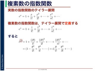 2014年度秋学期 
A.Asano,KansaiUniv.
複素数の指数関数
実数の指数関数のテイラー展開
すると
ます。r を複素数 z の絶対値，θ を偏角といいます。なお，２つの複素数の間で，
ありますが，複素数そのものの間には大小関係はありません。
の指数関数 ex をテイラー展開すると，
ex
= 1 +
x
1!
+
x2
2!
+ · · · +
xn
n!
+ · · ·
にならって，複素数 z について指数関数 ez を
ez
= 1 +
z
1!
+
z2
2!
+ · · · +
zn
n!
+ · · ·
こで z = iθ とすると，
eiθ
= 1 +
(iθ)
1!
+
(iθ)2
2!
+ · · · +
(iθ)n
n!
+ · · ·
= (1 −
θ2
2!
+
θ4
4!
− · · · ) + i(
θ
1!
−
θ3
3!
+ · · · )
cos θ のテイラー展開，虚部は sin θ のテイラー展開ですから，eiθ = cos θ + i sin
ます。よって，図 1 の複素数は z = reiθ と表すことができます。また，θ = π の
= 0 ですから，eiπ = −1，すなわち eiπ + 1 = 0 というオイラーの等式が得られま
複素数の指数関数は，テイラー展開で定義する
ありますが，複素数そのものの間には大小関係はありません。
の指数関数 ex をテイラー展開すると，
ex
= 1 +
x
1!
+
x2
2!
+ · · · +
xn
n!
+ · · ·
にならって，複素数 z について指数関数 ez を
ez
= 1 +
z
1!
+
z2
2!
+ · · · +
zn
n!
+ · · ·
こで z = iθ とすると，
eiθ
= 1 +
(iθ)
1!
+
(iθ)2
2!
+ · · · +
(iθ)n
n!
+ · · ·
= (1 −
θ2
2!
+
θ4
4!
− · · · ) + i(
θ
1!
−
θ3
3!
+ · · · )
cos θ のテイラー展開，虚部は sin θ のテイラー展開ですから，eiθ = cos θ + i
ます。よって，図 1 の複素数は z = reiθ と表すことができます。また，θ = π
= 0 ですから，eiπ = −1，すなわち eiπ + 1 = 0 というオイラーの等式が得ら
関係がありますが，複素数そのものの間には大小関係はありません。
，実数の指数関数 ex をテイラー展開すると，
ex
= 1 +
x
1!
+
x2
2!
+ · · · +
xn
n!
+ · · ·
。これにならって，複素数 z について指数関数 ez を
ez
= 1 +
z
1!
+
z2
2!
+ · · · +
zn
n!
+ · · ·
す。ここで z = iθ とすると，
eiθ
= 1 +
(iθ)
1!
+
(iθ)2
2!
+ · · · +
(iθ)n
n!
+ · · ·
= (1 −
θ2
2!
+
θ4
4!
− · · · ) + i(
θ
1!
−
θ3
3!
+ · · · )
実部は cos θ のテイラー展開，虚部は sin θ のテイラー展開ですから，eiθ = cos θ +
わかります。よって，図 1 の複素数は z = reiθ と表すことができます。また，θ =
sin π = 0 ですから，eiπ = −1，すなわち eiπ + 1 = 0 というオイラーの等式が得ら
 