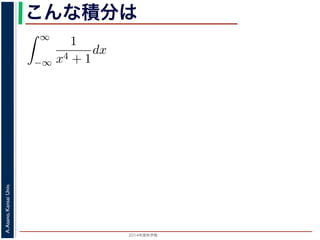 2014年度秋学期 
A.Asano,KansaiUniv.
こんな積分は
積分
∞
−∞
1
x4 + 1
dx を求めることを考えます。そのために，
の
1
z4 + 1
の積分が，実軸上以外では r → 0 のとき 0 になる
上では |z| r であることを用います。
辺では
r+ri
r
1
z4 + 1
dz
r+ri
r
1
|z|4 + 1
d|z|
r
0
1
r4 + 1
dy =
r
r4 + 1
∞
1 π
 