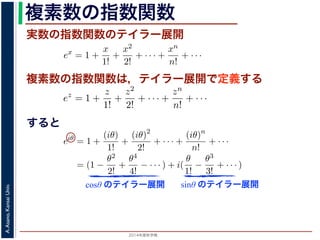2014年度秋学期 
A.Asano,KansaiUniv.
複素数の指数関数
実数の指数関数のテイラー展開
すると
ます。r を複素数 z の絶対値，θ を偏角といいます。なお，２つの複素数の間で，
ありますが，複素数そのものの間には大小関係はありません。
の指数関数 ex をテイラー展開すると，
ex
= 1 +
x
1!
+
x2
2!
+ · · · +
xn
n!
+ · · ·
にならって，複素数 z について指数関数 ez を
ez
= 1 +
z
1!
+
z2
2!
+ · · · +
zn
n!
+ · · ·
こで z = iθ とすると，
eiθ
= 1 +
(iθ)
1!
+
(iθ)2
2!
+ · · · +
(iθ)n
n!
+ · · ·
= (1 −
θ2
2!
+
θ4
4!
− · · · ) + i(
θ
1!
−
θ3
3!
+ · · · )
cos θ のテイラー展開，虚部は sin θ のテイラー展開ですから，eiθ = cos θ + i sin
ます。よって，図 1 の複素数は z = reiθ と表すことができます。また，θ = π の
= 0 ですから，eiπ = −1，すなわち eiπ + 1 = 0 というオイラーの等式が得られま
複素数の指数関数は，テイラー展開で定義する
ありますが，複素数そのものの間には大小関係はありません。
の指数関数 ex をテイラー展開すると，
ex
= 1 +
x
1!
+
x2
2!
+ · · · +
xn
n!
+ · · ·
にならって，複素数 z について指数関数 ez を
ez
= 1 +
z
1!
+
z2
2!
+ · · · +
zn
n!
+ · · ·
こで z = iθ とすると，
eiθ
= 1 +
(iθ)
1!
+
(iθ)2
2!
+ · · · +
(iθ)n
n!
+ · · ·
= (1 −
θ2
2!
+
θ4
4!
− · · · ) + i(
θ
1!
−
θ3
3!
+ · · · )
cos θ のテイラー展開，虚部は sin θ のテイラー展開ですから，eiθ = cos θ + i
ます。よって，図 1 の複素数は z = reiθ と表すことができます。また，θ = π
= 0 ですから，eiπ = −1，すなわち eiπ + 1 = 0 というオイラーの等式が得ら
関係がありますが，複素数そのものの間には大小関係はありません。
，実数の指数関数 ex をテイラー展開すると，
ex
= 1 +
x
1!
+
x2
2!
+ · · · +
xn
n!
+ · · ·
。これにならって，複素数 z について指数関数 ez を
ez
= 1 +
z
1!
+
z2
2!
+ · · · +
zn
n!
+ · · ·
す。ここで z = iθ とすると，
eiθ
= 1 +
(iθ)
1!
+
(iθ)2
2!
+ · · · +
(iθ)n
n!
+ · · ·
= (1 −
θ2
2!
+
θ4
4!
− · · · ) + i(
θ
1!
−
θ3
3!
+ · · · )
実部は cos θ のテイラー展開，虚部は sin θ のテイラー展開ですから，eiθ = cos θ +
わかります。よって，図 1 の複素数は z = reiθ と表すことができます。また，θ =
sin π = 0 ですから，eiπ = −1，すなわち eiπ + 1 = 0 というオイラーの等式が得ら
cosθ のテイラー展開 sinθ のテイラー展開
 