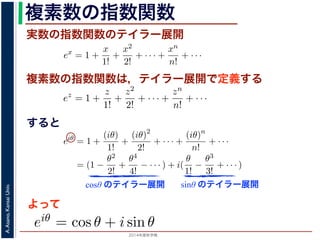 2014年度秋学期 
A.Asano,KansaiUniv.
複素数の指数関数
実数の指数関数のテイラー展開
すると
ます。r を複素数 z の絶対値，θ を偏角といいます。なお，２つの複素数の間で，
ありますが，複素数そのものの間には大小関係はありません。
の指数関数 ex をテイラー展開すると，
ex
= 1 +
x
1!
+
x2
2!
+ · · · +
xn
n!
+ · · ·
にならって，複素数 z について指数関数 ez を
ez
= 1 +
z
1!
+
z2
2!
+ · · · +
zn
n!
+ · · ·
こで z = iθ とすると，
eiθ
= 1 +
(iθ)
1!
+
(iθ)2
2!
+ · · · +
(iθ)n
n!
+ · · ·
= (1 −
θ2
2!
+
θ4
4!
− · · · ) + i(
θ
1!
−
θ3
3!
+ · · · )
cos θ のテイラー展開，虚部は sin θ のテイラー展開ですから，eiθ = cos θ + i sin
ます。よって，図 1 の複素数は z = reiθ と表すことができます。また，θ = π の
= 0 ですから，eiπ = −1，すなわち eiπ + 1 = 0 というオイラーの等式が得られま
複素数の指数関数は，テイラー展開で定義する
ありますが，複素数そのものの間には大小関係はありません。
の指数関数 ex をテイラー展開すると，
ex
= 1 +
x
1!
+
x2
2!
+ · · · +
xn
n!
+ · · ·
にならって，複素数 z について指数関数 ez を
ez
= 1 +
z
1!
+
z2
2!
+ · · · +
zn
n!
+ · · ·
こで z = iθ とすると，
eiθ
= 1 +
(iθ)
1!
+
(iθ)2
2!
+ · · · +
(iθ)n
n!
+ · · ·
= (1 −
θ2
2!
+
θ4
4!
− · · · ) + i(
θ
1!
−
θ3
3!
+ · · · )
cos θ のテイラー展開，虚部は sin θ のテイラー展開ですから，eiθ = cos θ + i
ます。よって，図 1 の複素数は z = reiθ と表すことができます。また，θ = π
= 0 ですから，eiπ = −1，すなわち eiπ + 1 = 0 というオイラーの等式が得ら
関係がありますが，複素数そのものの間には大小関係はありません。
，実数の指数関数 ex をテイラー展開すると，
ex
= 1 +
x
1!
+
x2
2!
+ · · · +
xn
n!
+ · · ·
。これにならって，複素数 z について指数関数 ez を
ez
= 1 +
z
1!
+
z2
2!
+ · · · +
zn
n!
+ · · ·
す。ここで z = iθ とすると，
eiθ
= 1 +
(iθ)
1!
+
(iθ)2
2!
+ · · · +
(iθ)n
n!
+ · · ·
= (1 −
θ2
2!
+
θ4
4!
− · · · ) + i(
θ
1!
−
θ3
3!
+ · · · )
実部は cos θ のテイラー展開，虚部は sin θ のテイラー展開ですから，eiθ = cos θ +
わかります。よって，図 1 の複素数は z = reiθ と表すことができます。また，θ =
sin π = 0 ですから，eiπ = −1，すなわち eiπ + 1 = 0 というオイラーの等式が得ら
cosθ のテイラー展開 sinθ のテイラー展開
よって
(1)
(2)
(3)
から，eiθ = cos θ + i sin θ で
 