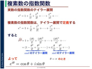 2014年度秋学期 
A.Asano,KansaiUniv.
複素数の指数関数
実数の指数関数のテイラー展開
すると
ます。r を複素数 z の絶対値，θ を偏角といいます。なお，２つの複素数の間で，
ありますが，複素数そのものの間には大小関係はありません。
の指数関数 ex をテイラー展開すると，
ex
= 1 +
x
1!
+
x2
2!
+ · · · +
xn
n!
+ · · ·
にならって，複素数 z について指数関数 ez を
ez
= 1 +
z
1!
+
z2
2!
+ · · · +
zn
n!
+ · · ·
こで z = iθ とすると，
eiθ
= 1 +
(iθ)
1!
+
(iθ)2
2!
+ · · · +
(iθ)n
n!
+ · · ·
= (1 −
θ2
2!
+
θ4
4!
− · · · ) + i(
θ
1!
−
θ3
3!
+ · · · )
cos θ のテイラー展開，虚部は sin θ のテイラー展開ですから，eiθ = cos θ + i sin
ます。よって，図 1 の複素数は z = reiθ と表すことができます。また，θ = π の
= 0 ですから，eiπ = −1，すなわち eiπ + 1 = 0 というオイラーの等式が得られま
複素数の指数関数は，テイラー展開で定義する
ありますが，複素数そのものの間には大小関係はありません。
の指数関数 ex をテイラー展開すると，
ex
= 1 +
x
1!
+
x2
2!
+ · · · +
xn
n!
+ · · ·
にならって，複素数 z について指数関数 ez を
ez
= 1 +
z
1!
+
z2
2!
+ · · · +
zn
n!
+ · · ·
こで z = iθ とすると，
eiθ
= 1 +
(iθ)
1!
+
(iθ)2
2!
+ · · · +
(iθ)n
n!
+ · · ·
= (1 −
θ2
2!
+
θ4
4!
− · · · ) + i(
θ
1!
−
θ3
3!
+ · · · )
cos θ のテイラー展開，虚部は sin θ のテイラー展開ですから，eiθ = cos θ + i
ます。よって，図 1 の複素数は z = reiθ と表すことができます。また，θ = π
= 0 ですから，eiπ = −1，すなわち eiπ + 1 = 0 というオイラーの等式が得ら
関係がありますが，複素数そのものの間には大小関係はありません。
，実数の指数関数 ex をテイラー展開すると，
ex
= 1 +
x
1!
+
x2
2!
+ · · · +
xn
n!
+ · · ·
。これにならって，複素数 z について指数関数 ez を
ez
= 1 +
z
1!
+
z2
2!
+ · · · +
zn
n!
+ · · ·
す。ここで z = iθ とすると，
eiθ
= 1 +
(iθ)
1!
+
(iθ)2
2!
+ · · · +
(iθ)n
n!
+ · · ·
= (1 −
θ2
2!
+
θ4
4!
− · · · ) + i(
θ
1!
−
θ3
3!
+ · · · )
実部は cos θ のテイラー展開，虚部は sin θ のテイラー展開ですから，eiθ = cos θ +
わかります。よって，図 1 の複素数は z = reiθ と表すことができます。また，θ =
sin π = 0 ですから，eiπ = −1，すなわち eiπ + 1 = 0 というオイラーの等式が得ら
cosθ のテイラー展開 sinθ のテイラー展開
よって
(1)
(2)
(3)
から，eiθ = cos θ + i sin θ で
すると，
x2
2!
+ · · · +
xn
n!
+ · · · (1)
て指数関数 ez を
z2
2!
+ · · · +
zn
n!
+ · · · (2)
θ)2
!
+ · · · +
(iθ)n
n!
+ · · ·
− · · · ) + i(
θ
1!
−
θ3
3!
+ · · · )
(3)
sin θ のテイラー展開ですから，eiθ = cos θ + i sin θ で
は z = reiθ と表すことができます。また，θ = π のとき
なわち eiπ + 1 = 0 というオイラーの等式が得られます。
のとき
 