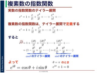 2014年度秋学期 
A.Asano,KansaiUniv.
複素数の指数関数
実数の指数関数のテイラー展開
すると
ます。r を複素数 z の絶対値，θ を偏角といいます。なお，２つの複素数の間で，
ありますが，複素数そのものの間には大小関係はありません。
の指数関数 ex をテイラー展開すると，
ex
= 1 +
x
1!
+
x2
2!
+ · · · +
xn
n!
+ · · ·
にならって，複素数 z について指数関数 ez を
ez
= 1 +
z
1!
+
z2
2!
+ · · · +
zn
n!
+ · · ·
こで z = iθ とすると，
eiθ
= 1 +
(iθ)
1!
+
(iθ)2
2!
+ · · · +
(iθ)n
n!
+ · · ·
= (1 −
θ2
2!
+
θ4
4!
− · · · ) + i(
θ
1!
−
θ3
3!
+ · · · )
cos θ のテイラー展開，虚部は sin θ のテイラー展開ですから，eiθ = cos θ + i sin
ます。よって，図 1 の複素数は z = reiθ と表すことができます。また，θ = π の
= 0 ですから，eiπ = −1，すなわち eiπ + 1 = 0 というオイラーの等式が得られま
複素数の指数関数は，テイラー展開で定義する
ありますが，複素数そのものの間には大小関係はありません。
の指数関数 ex をテイラー展開すると，
ex
= 1 +
x
1!
+
x2
2!
+ · · · +
xn
n!
+ · · ·
にならって，複素数 z について指数関数 ez を
ez
= 1 +
z
1!
+
z2
2!
+ · · · +
zn
n!
+ · · ·
こで z = iθ とすると，
eiθ
= 1 +
(iθ)
1!
+
(iθ)2
2!
+ · · · +
(iθ)n
n!
+ · · ·
= (1 −
θ2
2!
+
θ4
4!
− · · · ) + i(
θ
1!
−
θ3
3!
+ · · · )
cos θ のテイラー展開，虚部は sin θ のテイラー展開ですから，eiθ = cos θ + i
ます。よって，図 1 の複素数は z = reiθ と表すことができます。また，θ = π
= 0 ですから，eiπ = −1，すなわち eiπ + 1 = 0 というオイラーの等式が得ら
関係がありますが，複素数そのものの間には大小関係はありません。
，実数の指数関数 ex をテイラー展開すると，
ex
= 1 +
x
1!
+
x2
2!
+ · · · +
xn
n!
+ · · ·
。これにならって，複素数 z について指数関数 ez を
ez
= 1 +
z
1!
+
z2
2!
+ · · · +
zn
n!
+ · · ·
す。ここで z = iθ とすると，
eiθ
= 1 +
(iθ)
1!
+
(iθ)2
2!
+ · · · +
(iθ)n
n!
+ · · ·
= (1 −
θ2
2!
+
θ4
4!
− · · · ) + i(
θ
1!
−
θ3
3!
+ · · · )
実部は cos θ のテイラー展開，虚部は sin θ のテイラー展開ですから，eiθ = cos θ +
わかります。よって，図 1 の複素数は z = reiθ と表すことができます。また，θ =
sin π = 0 ですから，eiπ = −1，すなわち eiπ + 1 = 0 というオイラーの等式が得ら
cosθ のテイラー展開 sinθ のテイラー展開
よって
(1)
(2)
(3)
から，eiθ = cos θ + i sin θ で
すると，
x2
2!
+ · · · +
xn
n!
+ · · · (1)
て指数関数 ez を
z2
2!
+ · · · +
zn
n!
+ · · · (2)
θ)2
!
+ · · · +
(iθ)n
n!
+ · · ·
− · · · ) + i(
θ
1!
−
θ3
3!
+ · · · )
(3)
sin θ のテイラー展開ですから，eiθ = cos θ + i sin θ で
は z = reiθ と表すことができます。また，θ = π のとき
なわち eiπ + 1 = 0 というオイラーの等式が得られます。
のとき
ex
= 1 +
x
1!
+
x2
2!
+ · · · +
xn
n!
+ · · ·
にならって，複素数 z について指数関数 ez を
ez
= 1 +
z
1!
+
z2
2!
+ · · · +
zn
n!
+ · · ·
こで z = iθ とすると，
eiθ
= 1 +
(iθ)
1!
+
(iθ)2
2!
+ · · · +
(iθ)n
n!
+ · · ·
= (1 −
θ2
2!
+
θ4
4!
− · · · ) + i(
θ
1!
−
θ3
3!
+ · · · )
cos θ のテイラー展開，虚部は sin θ のテイラー展開ですから，eiθ =
ます。よって，図 1 の複素数は z = reiθ と表すことができます。ま
= 0 ですから，eiπ = −1，すなわち eiπ + 1 = 0 というオイラーの等
 