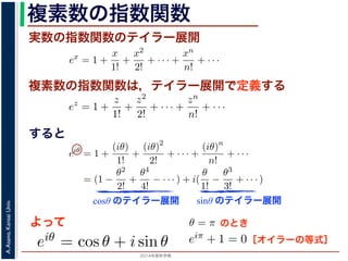 2014年度秋学期 
A.Asano,KansaiUniv.
複素数の指数関数
実数の指数関数のテイラー展開
すると
ます。r を複素数 z の絶対値，θ を偏角といいます。なお，２つの複素数の間で，
ありますが，複素数そのものの間には大小関係はありません。
の指数関数 ex をテイラー展開すると，
ex
= 1 +
x
1!
+
x2
2!
+ · · · +
xn
n!
+ · · ·
にならって，複素数 z について指数関数 ez を
ez
= 1 +
z
1!
+
z2
2!
+ · · · +
zn
n!
+ · · ·
こで z = iθ とすると，
eiθ
= 1 +
(iθ)
1!
+
(iθ)2
2!
+ · · · +
(iθ)n
n!
+ · · ·
= (1 −
θ2
2!
+
θ4
4!
− · · · ) + i(
θ
1!
−
θ3
3!
+ · · · )
cos θ のテイラー展開，虚部は sin θ のテイラー展開ですから，eiθ = cos θ + i sin
ます。よって，図 1 の複素数は z = reiθ と表すことができます。また，θ = π の
= 0 ですから，eiπ = −1，すなわち eiπ + 1 = 0 というオイラーの等式が得られま
複素数の指数関数は，テイラー展開で定義する
ありますが，複素数そのものの間には大小関係はありません。
の指数関数 ex をテイラー展開すると，
ex
= 1 +
x
1!
+
x2
2!
+ · · · +
xn
n!
+ · · ·
にならって，複素数 z について指数関数 ez を
ez
= 1 +
z
1!
+
z2
2!
+ · · · +
zn
n!
+ · · ·
こで z = iθ とすると，
eiθ
= 1 +
(iθ)
1!
+
(iθ)2
2!
+ · · · +
(iθ)n
n!
+ · · ·
= (1 −
θ2
2!
+
θ4
4!
− · · · ) + i(
θ
1!
−
θ3
3!
+ · · · )
cos θ のテイラー展開，虚部は sin θ のテイラー展開ですから，eiθ = cos θ + i
ます。よって，図 1 の複素数は z = reiθ と表すことができます。また，θ = π
= 0 ですから，eiπ = −1，すなわち eiπ + 1 = 0 というオイラーの等式が得ら
関係がありますが，複素数そのものの間には大小関係はありません。
，実数の指数関数 ex をテイラー展開すると，
ex
= 1 +
x
1!
+
x2
2!
+ · · · +
xn
n!
+ · · ·
。これにならって，複素数 z について指数関数 ez を
ez
= 1 +
z
1!
+
z2
2!
+ · · · +
zn
n!
+ · · ·
す。ここで z = iθ とすると，
eiθ
= 1 +
(iθ)
1!
+
(iθ)2
2!
+ · · · +
(iθ)n
n!
+ · · ·
= (1 −
θ2
2!
+
θ4
4!
− · · · ) + i(
θ
1!
−
θ3
3!
+ · · · )
実部は cos θ のテイラー展開，虚部は sin θ のテイラー展開ですから，eiθ = cos θ +
わかります。よって，図 1 の複素数は z = reiθ と表すことができます。また，θ =
sin π = 0 ですから，eiπ = −1，すなわち eiπ + 1 = 0 というオイラーの等式が得ら
cosθ のテイラー展開 sinθ のテイラー展開
よって
(1)
(2)
(3)
から，eiθ = cos θ + i sin θ で
すると，
x2
2!
+ · · · +
xn
n!
+ · · · (1)
て指数関数 ez を
z2
2!
+ · · · +
zn
n!
+ · · · (2)
θ)2
!
+ · · · +
(iθ)n
n!
+ · · ·
− · · · ) + i(
θ
1!
−
θ3
3!
+ · · · )
(3)
sin θ のテイラー展開ですから，eiθ = cos θ + i sin θ で
は z = reiθ と表すことができます。また，θ = π のとき
なわち eiπ + 1 = 0 というオイラーの等式が得られます。
のとき
ex
= 1 +
x
1!
+
x2
2!
+ · · · +
xn
n!
+ · · ·
にならって，複素数 z について指数関数 ez を
ez
= 1 +
z
1!
+
z2
2!
+ · · · +
zn
n!
+ · · ·
こで z = iθ とすると，
eiθ
= 1 +
(iθ)
1!
+
(iθ)2
2!
+ · · · +
(iθ)n
n!
+ · · ·
= (1 −
θ2
2!
+
θ4
4!
− · · · ) + i(
θ
1!
−
θ3
3!
+ · · · )
cos θ のテイラー展開，虚部は sin θ のテイラー展開ですから，eiθ =
ます。よって，図 1 の複素数は z = reiθ と表すことができます。ま
= 0 ですから，eiπ = −1，すなわち eiπ + 1 = 0 というオイラーの等［オイラーの等式］
 