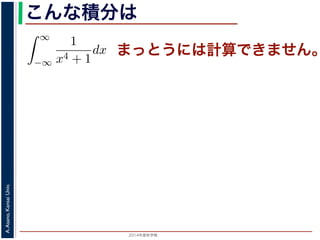 2014年度秋学期 
A.Asano,KansaiUniv.
こんな積分は
まっとうには計算できません。積分
∞
−∞
1
x4 + 1
dx を求めることを考えます。そのために，
の
1
z4 + 1
の積分が，実軸上以外では r → 0 のとき 0 になる
上では |z| r であることを用います。
辺では
r+ri
r
1
z4 + 1
dz
r+ri
r
1
|z|4 + 1
d|z|
r
0
1
r4 + 1
dy =
r
r4 + 1
∞
1 π
 