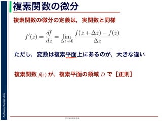 2014年度秋学期 
A.Asano,KansaiUniv.
複素関数の微分
複素関数の微分の定義は，実関数と同様
関数
分は，実関数の場合と同様に
f′
(z) =
df
dz
= lim
∆z→0
f(z + ∆z) − f(z)
∆z
面の領域 D で複素関数 f(z) が微分可能であることを，f(z) は D
（2014 年度秋学期） 第１２回 (2014. 12. 18) http://racco.mikene複素関数 f(z) が，複素平面の領域 D で［正則］
ただし，変数は複素平面上にあるのが，大きな違い
 