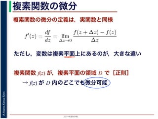 2014年度秋学期 
A.Asano,KansaiUniv.
複素関数の微分
複素関数の微分の定義は，実関数と同様
→ f(z) が D 内のどこでも微分可能
関数
分は，実関数の場合と同様に
f′
(z) =
df
dz
= lim
∆z→0
f(z + ∆z) − f(z)
∆z
面の領域 D で複素関数 f(z) が微分可能であることを，f(z) は D
（2014 年度秋学期） 第１２回 (2014. 12. 18) http://racco.mikene複素関数 f(z) が，複素平面の領域 D で［正則］
ただし，変数は複素平面上にあるのが，大きな違い
 