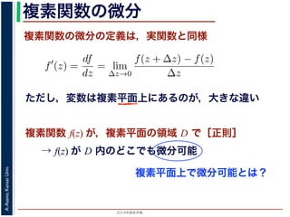 2014年度秋学期 
A.Asano,KansaiUniv.
複素関数の微分
複素関数の微分の定義は，実関数と同様
→ f(z) が D 内のどこでも微分可能
関数
分は，実関数の場合と同様に
f′
(z) =
df
dz
= lim
∆z→0
f(z + ∆z) − f(z)
∆z
面の領域 D で複素関数 f(z) が微分可能であることを，f(z) は D
（2014 年度秋学期） 第１２回 (2014. 12. 18) http://racco.mikene複素関数 f(z) が，複素平面の領域 D で［正則］
ただし，変数は複素平面上にあるのが，大きな違い
複素平面上で微分可能とは？
 