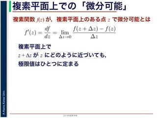 2014年度秋学期 
A.Asano,KansaiUniv.
複素平面上での「微分可能」
複素関数 f(z) が，複素平面上のある点 z で微分可能とは
複素平面上で
z + Δz が z にどのように近づいても，
極限値はひとつに定まる
関数
分は，実関数の場合と同様に
f′
(z) =
df
dz
= lim
∆z→0
f(z + ∆z) − f(z)
∆z
面の領域 D で複素関数 f(z) が微分可能であることを，f(z) は D
（2014 年度秋学期） 第１２回 (2014. 12. 18) http://racco.mikene
 