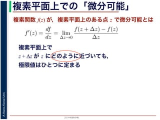 2014年度秋学期 
A.Asano,KansaiUniv.
複素平面上での「微分可能」
複素関数 f(z) が，複素平面上のある点 z で微分可能とは
複素平面上で
z + Δz が z にどのように近づいても，
極限値はひとつに定まる
関数
分は，実関数の場合と同様に
f′
(z) =
df
dz
= lim
∆z→0
f(z + ∆z) − f(z)
∆z
面の領域 D で複素関数 f(z) が微分可能であることを，f(z) は D
（2014 年度秋学期） 第１２回 (2014. 12. 18) http://racco.mikene
 