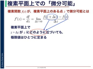 2014年度秋学期 
A.Asano,KansaiUniv.
複素平面上での「微分可能」
複素関数 f(z) が，複素平面上のある点 z で微分可能とは
複素平面上で
z + Δz が z にどのように近づいても，
極限値はひとつに定まる
関数
分は，実関数の場合と同様に
f′
(z) =
df
dz
= lim
∆z→0
f(z + ∆z) − f(z)
∆z
面の領域 D で複素関数 f(z) が微分可能であることを，f(z) は D
（2014 年度秋学期） 第１２回 (2014. 12. 18) http://racco.mikene
 
