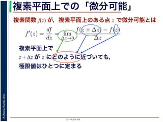 2014年度秋学期 
A.Asano,KansaiUniv.
複素平面上での「微分可能」
複素関数 f(z) が，複素平面上のある点 z で微分可能とは
複素平面上で
z + Δz が z にどのように近づいても，
極限値はひとつに定まる
関数
分は，実関数の場合と同様に
f′
(z) =
df
dz
= lim
∆z→0
f(z + ∆z) − f(z)
∆z
面の領域 D で複素関数 f(z) が微分可能であることを，f(z) は D
（2014 年度秋学期） 第１２回 (2014. 12. 18) http://racco.mikene
 