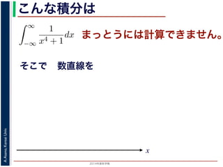 2014年度秋学期 
A.Asano,KansaiUniv.
こんな積分は
まっとうには計算できません。
そこで
積分
∞
−∞
1
x4 + 1
dx を求めることを考えます。そのために，
の
1
z4 + 1
の積分が，実軸上以外では r → 0 のとき 0 になる
上では |z| r であることを用います。
辺では
r+ri
r
1
z4 + 1
dz
r+ri
r
1
|z|4 + 1
d|z|
r
0
1
r4 + 1
dy =
r
r4 + 1
∞
1 π
x
数直線を
 