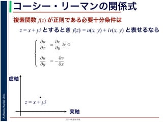 2014年度秋学期 
A.Asano,KansaiUniv.
コーシー・リーマンの関係式
複素関数 f(z) が正則である必要十分条件は
z = x + yi とするとき f(z) = u(x, y) + iv(x, y) と表せるなら
Cauchy-Riemann) の関係式は，複素関数の微分可能性を別の形で表したもので，
。
i の関数 f(z) が，x, y の実関数 u(x, y), v(x, y) を使って f(z) = u(x, y) +
る時，f(z) が正則であるための必要十分条件は，
⎧
⎪⎪⎪⎪⎨
⎪⎪⎪⎪⎩
∂u
∂x
=
∂v
∂y
かつ
∂u
∂y
= −
∂v
∂x
(6)
である。
で示した複素関数の微分可能性の定義で「どの方向からどのように z に近づいて
まる」ことに強く関連しています。
z に近づく」ときの近づき方について，
づく，すなわち (x + ∆x) + yi → x + yi
実軸
虚軸
z = x + yi
 