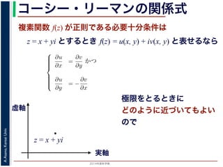 2014年度秋学期 
A.Asano,KansaiUniv.
コーシー・リーマンの関係式
複素関数 f(z) が正則である必要十分条件は
z = x + yi とするとき f(z) = u(x, y) + iv(x, y) と表せるなら
Cauchy-Riemann) の関係式は，複素関数の微分可能性を別の形で表したもので，
。
i の関数 f(z) が，x, y の実関数 u(x, y), v(x, y) を使って f(z) = u(x, y) +
る時，f(z) が正則であるための必要十分条件は，
⎧
⎪⎪⎪⎪⎨
⎪⎪⎪⎪⎩
∂u
∂x
=
∂v
∂y
かつ
∂u
∂y
= −
∂v
∂x
(6)
である。
で示した複素関数の微分可能性の定義で「どの方向からどのように z に近づいて
まる」ことに強く関連しています。
z に近づく」ときの近づき方について，
づく，すなわち (x + ∆x) + yi → x + yi
実軸
虚軸
z = x + yi
極限をとるときに
どのように近づいてもよい
ので
 