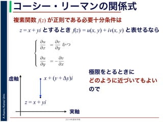 2014年度秋学期 
A.Asano,KansaiUniv.
コーシー・リーマンの関係式
複素関数 f(z) が正則である必要十分条件は
z = x + yi とするとき f(z) = u(x, y) + iv(x, y) と表せるなら
Cauchy-Riemann) の関係式は，複素関数の微分可能性を別の形で表したもので，
。
i の関数 f(z) が，x, y の実関数 u(x, y), v(x, y) を使って f(z) = u(x, y) +
る時，f(z) が正則であるための必要十分条件は，
⎧
⎪⎪⎪⎪⎨
⎪⎪⎪⎪⎩
∂u
∂x
=
∂v
∂y
かつ
∂u
∂y
= −
∂v
∂x
(6)
である。
で示した複素関数の微分可能性の定義で「どの方向からどのように z に近づいて
まる」ことに強く関連しています。
z に近づく」ときの近づき方について，
づく，すなわち (x + ∆x) + yi → x + yi
x + (y + Δy)i
実軸
虚軸
z = x + yi
極限をとるときに
どのように近づいてもよい
ので
 