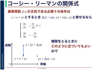 2014年度秋学期 
A.Asano,KansaiUniv.
コーシー・リーマンの関係式
複素関数 f(z) が正則である必要十分条件は
z = x + yi とするとき f(z) = u(x, y) + iv(x, y) と表せるなら
(x + Δx) + yi
Cauchy-Riemann) の関係式は，複素関数の微分可能性を別の形で表したもので，
。
i の関数 f(z) が，x, y の実関数 u(x, y), v(x, y) を使って f(z) = u(x, y) +
る時，f(z) が正則であるための必要十分条件は，
⎧
⎪⎪⎪⎪⎨
⎪⎪⎪⎪⎩
∂u
∂x
=
∂v
∂y
かつ
∂u
∂y
= −
∂v
∂x
(6)
である。
で示した複素関数の微分可能性の定義で「どの方向からどのように z に近づいて
まる」ことに強く関連しています。
z に近づく」ときの近づき方について，
づく，すなわち (x + ∆x) + yi → x + yi
x + (y + Δy)i
実軸
虚軸
z = x + yi
極限をとるときに
どのように近づいてもよい
ので
 