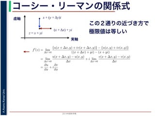 2014年度秋学期 
A.Asano,KansaiUniv.
コーシー・リーマンの関係式
実軸
虚軸
z = x + yi
(x + Δx) + yi
x + (y + Δy)i
この２通りの近づき方で
極限値は等しい2. 虚軸にそって近づく，すなわち x + (y + ∆y)i → x + yi
の２つの場合を考えてみましょう。1. の場合については，f′(z) は
f′
(z) = lim
∆x→0
{u(x + ∆x, y) + iv(x + ∆x, y)} − {u(x, y) + iv(x, y)}
((x + ∆x) + yi) − (x + yi)
= lim
∆x→0
u(x + ∆x, y) − u(x, y)
∆x
+ i lim
∆x→0
v(x + ∆x, y) − v(x, y)
∆x
=
∂u
∂x
+ i
∂v
∂x
(7)
で，2. の場合については
f′
(z) = lim
∆y→0
{u(x, y + ∆y) + iv(x, y + ∆y)} − {u(x, y) + iv(x, y)}
(x + (y + ∆y)i) − (x + yi)
= lim
∆y→0
u(x, y + ∆y) − u(x, y)
i∆y
+ i lim
∆x→0
v(x, y + ∆y) − v(x, y)
i∆y
= −i lim
∆y→0
u(x, y + ∆y) − u(x, y)
∆y
+ lim
∆x→0
v(x, y + ∆y) − v(x, y)
∆y
=
∂v
∂y
− i
∂u
∂y
(8)
 