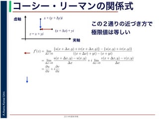 2014年度秋学期 
A.Asano,KansaiUniv.
コーシー・リーマンの関係式
実軸
虚軸
z = x + yi
(x + Δx) + yi
x + (y + Δy)i
この２通りの近づき方で
極限値は等しい2. 虚軸にそって近づく，すなわち x + (y + ∆y)i → x + yi
の２つの場合を考えてみましょう。1. の場合については，f′(z) は
f′
(z) = lim
∆x→0
{u(x + ∆x, y) + iv(x + ∆x, y)} − {u(x, y) + iv(x, y)}
((x + ∆x) + yi) − (x + yi)
= lim
∆x→0
u(x + ∆x, y) − u(x, y)
∆x
+ i lim
∆x→0
v(x + ∆x, y) − v(x, y)
∆x
=
∂u
∂x
+ i
∂v
∂x
(7)
で，2. の場合については
f′
(z) = lim
∆y→0
{u(x, y + ∆y) + iv(x, y + ∆y)} − {u(x, y) + iv(x, y)}
(x + (y + ∆y)i) − (x + yi)
= lim
∆y→0
u(x, y + ∆y) − u(x, y)
i∆y
+ i lim
∆x→0
v(x, y + ∆y) − v(x, y)
i∆y
= −i lim
∆y→0
u(x, y + ∆y) − u(x, y)
∆y
+ lim
∆x→0
v(x, y + ∆y) − v(x, y)
∆y
=
∂v
∂y
− i
∂u
∂y
(8)
 