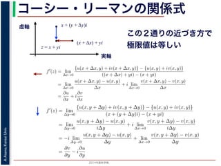 2014年度秋学期 
A.Asano,KansaiUniv.
コーシー・リーマンの関係式
実軸
虚軸
z = x + yi
(x + Δx) + yi
x + (y + Δy)i
この２通りの近づき方で
極限値は等しい2. 虚軸にそって近づく，すなわち x + (y + ∆y)i → x + yi
の２つの場合を考えてみましょう。1. の場合については，f′(z) は
f′
(z) = lim
∆x→0
{u(x + ∆x, y) + iv(x + ∆x, y)} − {u(x, y) + iv(x, y)}
((x + ∆x) + yi) − (x + yi)
= lim
∆x→0
u(x + ∆x, y) − u(x, y)
∆x
+ i lim
∆x→0
v(x + ∆x, y) − v(x, y)
∆x
=
∂u
∂x
+ i
∂v
∂x
(7)
で，2. の場合については
f′
(z) = lim
∆y→0
{u(x, y + ∆y) + iv(x, y + ∆y)} − {u(x, y) + iv(x, y)}
(x + (y + ∆y)i) − (x + yi)
= lim
∆y→0
u(x, y + ∆y) − u(x, y)
i∆y
+ i lim
∆x→0
v(x, y + ∆y) − v(x, y)
i∆y
= −i lim
∆y→0
u(x, y + ∆y) − u(x, y)
∆y
+ lim
∆x→0
v(x, y + ∆y) − v(x, y)
∆y
=
∂v
∂y
− i
∂u
∂y
(8)
2. 虚軸にそって近づく，すなわち x + (y + ∆y)i → x + yi
の２つの場合を考えてみましょう。1. の場合については，f′(z) は
f′
(z) = lim
∆x→0
{u(x + ∆x, y) + iv(x + ∆x, y)} − {u(x, y) + iv(x, y)}
((x + ∆x) + yi) − (x + yi)
= lim
∆x→0
u(x + ∆x, y) − u(x, y)
∆x
+ i lim
∆x→0
v(x + ∆x, y) − v(x, y)
∆x
=
∂u
∂x
+ i
∂v
∂x
で，2. の場合については
f′
(z) = lim
∆y→0
{u(x, y + ∆y) + iv(x, y + ∆y)} − {u(x, y) + iv(x, y)}
(x + (y + ∆y)i) − (x + yi)
= lim
∆y→0
u(x, y + ∆y) − u(x, y)
i∆y
+ i lim
∆x→0
v(x, y + ∆y) − v(x, y)
i∆y
= −i lim
∆y→0
u(x, y + ∆y) − u(x, y)
∆y
+ lim
∆x→0
v(x, y + ∆y) − v(x, y)
∆y
=
∂v
∂y
− i
∂u
∂y
′
 