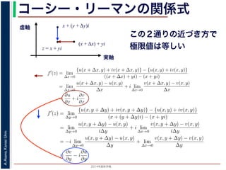 2014年度秋学期 
A.Asano,KansaiUniv.
コーシー・リーマンの関係式
実軸
虚軸
z = x + yi
(x + Δx) + yi
x + (y + Δy)i
この２通りの近づき方で
極限値は等しい2. 虚軸にそって近づく，すなわち x + (y + ∆y)i → x + yi
の２つの場合を考えてみましょう。1. の場合については，f′(z) は
f′
(z) = lim
∆x→0
{u(x + ∆x, y) + iv(x + ∆x, y)} − {u(x, y) + iv(x, y)}
((x + ∆x) + yi) − (x + yi)
= lim
∆x→0
u(x + ∆x, y) − u(x, y)
∆x
+ i lim
∆x→0
v(x + ∆x, y) − v(x, y)
∆x
=
∂u
∂x
+ i
∂v
∂x
(7)
で，2. の場合については
f′
(z) = lim
∆y→0
{u(x, y + ∆y) + iv(x, y + ∆y)} − {u(x, y) + iv(x, y)}
(x + (y + ∆y)i) − (x + yi)
= lim
∆y→0
u(x, y + ∆y) − u(x, y)
i∆y
+ i lim
∆x→0
v(x, y + ∆y) − v(x, y)
i∆y
= −i lim
∆y→0
u(x, y + ∆y) − u(x, y)
∆y
+ lim
∆x→0
v(x, y + ∆y) − v(x, y)
∆y
=
∂v
∂y
− i
∂u
∂y
(8)
2. 虚軸にそって近づく，すなわち x + (y + ∆y)i → x + yi
の２つの場合を考えてみましょう。1. の場合については，f′(z) は
f′
(z) = lim
∆x→0
{u(x + ∆x, y) + iv(x + ∆x, y)} − {u(x, y) + iv(x, y)}
((x + ∆x) + yi) − (x + yi)
= lim
∆x→0
u(x + ∆x, y) − u(x, y)
∆x
+ i lim
∆x→0
v(x + ∆x, y) − v(x, y)
∆x
=
∂u
∂x
+ i
∂v
∂x
で，2. の場合については
f′
(z) = lim
∆y→0
{u(x, y + ∆y) + iv(x, y + ∆y)} − {u(x, y) + iv(x, y)}
(x + (y + ∆y)i) − (x + yi)
= lim
∆y→0
u(x, y + ∆y) − u(x, y)
i∆y
+ i lim
∆x→0
v(x, y + ∆y) − v(x, y)
i∆y
= −i lim
∆y→0
u(x, y + ∆y) − u(x, y)
∆y
+ lim
∆x→0
v(x, y + ∆y) − v(x, y)
∆y
=
∂v
∂y
− i
∂u
∂y
′
 