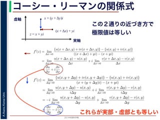 2014年度秋学期 
A.Asano,KansaiUniv.
コーシー・リーマンの関係式
実軸
虚軸
z = x + yi
(x + Δx) + yi
x + (y + Δy)i
この２通りの近づき方で
極限値は等しい2. 虚軸にそって近づく，すなわち x + (y + ∆y)i → x + yi
の２つの場合を考えてみましょう。1. の場合については，f′(z) は
f′
(z) = lim
∆x→0
{u(x + ∆x, y) + iv(x + ∆x, y)} − {u(x, y) + iv(x, y)}
((x + ∆x) + yi) − (x + yi)
= lim
∆x→0
u(x + ∆x, y) − u(x, y)
∆x
+ i lim
∆x→0
v(x + ∆x, y) − v(x, y)
∆x
=
∂u
∂x
+ i
∂v
∂x
(7)
で，2. の場合については
f′
(z) = lim
∆y→0
{u(x, y + ∆y) + iv(x, y + ∆y)} − {u(x, y) + iv(x, y)}
(x + (y + ∆y)i) − (x + yi)
= lim
∆y→0
u(x, y + ∆y) − u(x, y)
i∆y
+ i lim
∆x→0
v(x, y + ∆y) − v(x, y)
i∆y
= −i lim
∆y→0
u(x, y + ∆y) − u(x, y)
∆y
+ lim
∆x→0
v(x, y + ∆y) − v(x, y)
∆y
=
∂v
∂y
− i
∂u
∂y
(8)
2. 虚軸にそって近づく，すなわち x + (y + ∆y)i → x + yi
の２つの場合を考えてみましょう。1. の場合については，f′(z) は
f′
(z) = lim
∆x→0
{u(x + ∆x, y) + iv(x + ∆x, y)} − {u(x, y) + iv(x, y)}
((x + ∆x) + yi) − (x + yi)
= lim
∆x→0
u(x + ∆x, y) − u(x, y)
∆x
+ i lim
∆x→0
v(x + ∆x, y) − v(x, y)
∆x
=
∂u
∂x
+ i
∂v
∂x
で，2. の場合については
f′
(z) = lim
∆y→0
{u(x, y + ∆y) + iv(x, y + ∆y)} − {u(x, y) + iv(x, y)}
(x + (y + ∆y)i) − (x + yi)
= lim
∆y→0
u(x, y + ∆y) − u(x, y)
i∆y
+ i lim
∆x→0
v(x, y + ∆y) − v(x, y)
i∆y
= −i lim
∆y→0
u(x, y + ∆y) − u(x, y)
∆y
+ lim
∆x→0
v(x, y + ∆y) − v(x, y)
∆y
=
∂v
∂y
− i
∂u
∂y
′
これらが実部・虚部とも等しい
 