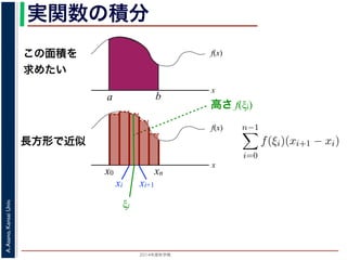 2014年度秋学期 
A.Asano,KansaiUniv.
実関数の積分
この面積を
求めたい
f(x)
x
f(x)
x
x0
長方形で近似
高さ f(ξi)
a b
xn
xi xi+1
ξi
複素関数の積分
実関数 f(x) の積分（リーマン積分）は，積分区間 [a, b] に分点 a = x0 <
を xi ξi < xi+1 を満たす任意の値とするとき，
b
a
f(x)dx = lim
n→∞
n−1
i=0
f(ξi)(xi+1 − xi)
で定義されます。正確には，この極限は「隣接する分点の間隔の最大値
るようにして，n → ∞ としたときの極限」です。
実関数の場合は，積分区間をとる場所は x 軸上に決まっていますが，複
けでなく，複素平面上のどの経路を通って積分するかを考える必要があり
 