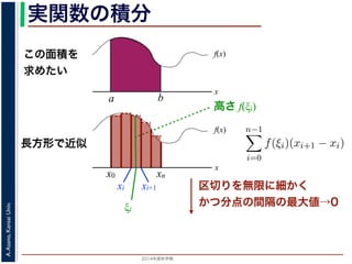 2014年度秋学期 
A.Asano,KansaiUniv.
実関数の積分
この面積を
求めたい
区切りを無限に細かく
かつ分点の間隔の最大値→0
f(x)
x
f(x)
x
x0
長方形で近似
高さ f(ξi)
a b
xn
xi xi+1
ξi
複素関数の積分
実関数 f(x) の積分（リーマン積分）は，積分区間 [a, b] に分点 a = x0 <
を xi ξi < xi+1 を満たす任意の値とするとき，
b
a
f(x)dx = lim
n→∞
n−1
i=0
f(ξi)(xi+1 − xi)
で定義されます。正確には，この極限は「隣接する分点の間隔の最大値
るようにして，n → ∞ としたときの極限」です。
実関数の場合は，積分区間をとる場所は x 軸上に決まっていますが，複
けでなく，複素平面上のどの経路を通って積分するかを考える必要があり
 