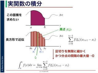 2014年度秋学期 
A.Asano,KansaiUniv.
実関数の積分
この面積を
求めたい
区切りを無限に細かく
かつ分点の間隔の最大値→0
f(x)
x
f(x)
x
x0
長方形で近似
高さ f(ξi)
a b
xn
xi xi+1
ξi
複素関数の積分
実関数 f(x) の積分（リーマン積分）は，積分区間 [a, b] に分点 a = x0 <
を xi ξi < xi+1 を満たす任意の値とするとき，
b
a
f(x)dx = lim
n→∞
n−1
i=0
f(ξi)(xi+1 − xi)
で定義されます。正確には，この極限は「隣接する分点の間隔の最大値
るようにして，n → ∞ としたときの極限」です。
実関数の場合は，積分区間をとる場所は x 軸上に決まっていますが，複
けでなく，複素平面上のどの経路を通って積分するかを考える必要があり
∆y→0 i∆y ∆x→0 i∆y
= −i lim
∆y→0
u(x, y + ∆y) − u(x, y)
∆y
+ lim
∆x→0
v(x, y + ∆y) − v(x, y)
∆y
=
∂v
∂y
− i
∂u
∂y
らの近づき方でも f′(z) は同じになりますから，実部・虚部を比較すること
す。
積分（リーマン積分）は，積分区間 [a, b] に分点 a = x0 < x1 < · · · < xn = b
+1 を満たす任意の値とするとき，
b
a
f(x)dx = lim
n→∞
n−1
i=0
f(ξi)(xi+1 − xi)
 