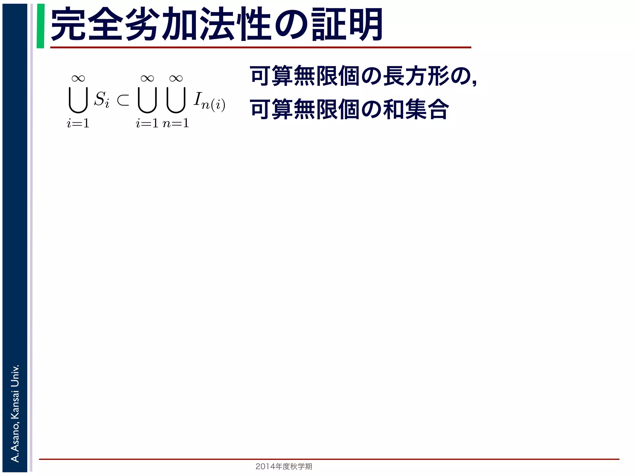 2014年度秋学期 
A.Asano,KansaiUniv.
完全劣加法性の証明
す 3。
ると，
∞
i=1
Si ⊂
∞
i=1
∞
n=1
In(i) (2)
可算無限個の長方形の可算無限個の和集合」になっていますが，これは
と同じです 4。そこで，
∞
=1
Si)
∞
i=1
∞
n=1
|In(i)|
<
∞
i=1
m∗
(Si) +
ε
2i
（(1) 式より）
=
∞
i=1
m∗
(Si) + ε
(3)
らでも小さくできるので，性質３がなりたちます。■
測度」の形で定義されます。すなわち，S を内部に含む長方形 J を考え
可算無限個の長方形の，
可算無限個の和集合
 