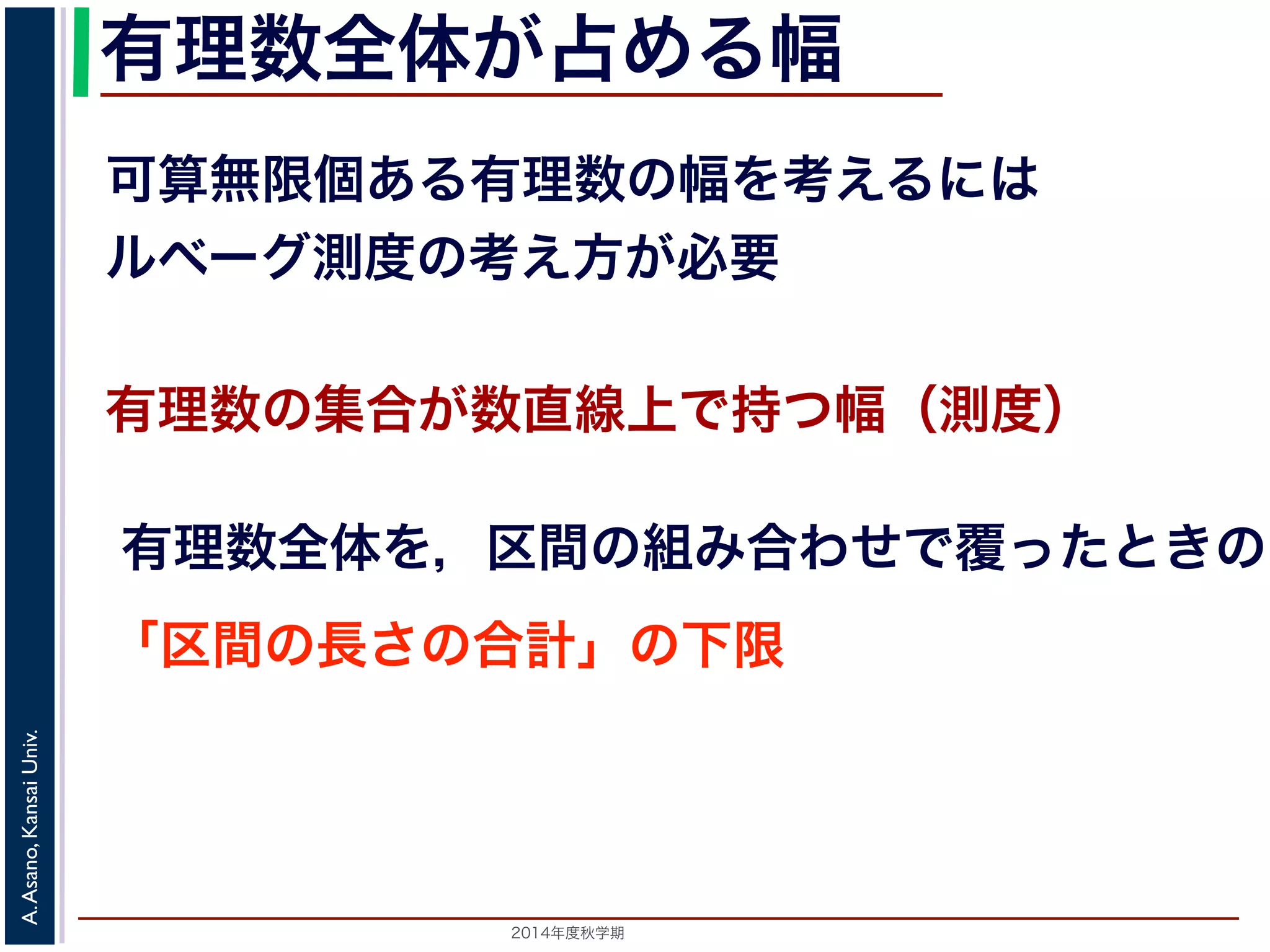 2014年度秋学期 
A.Asano,KansaiUniv.
有理数全体が占める幅
可算無限個ある有理数の幅を考えるには
ルベーグ測度の考え方が必要
有理数の集合が数直線上で持つ幅（測度）
有理数全体を，区間の組み合わせで覆ったときの
「区間の長さの合計」の下限
 