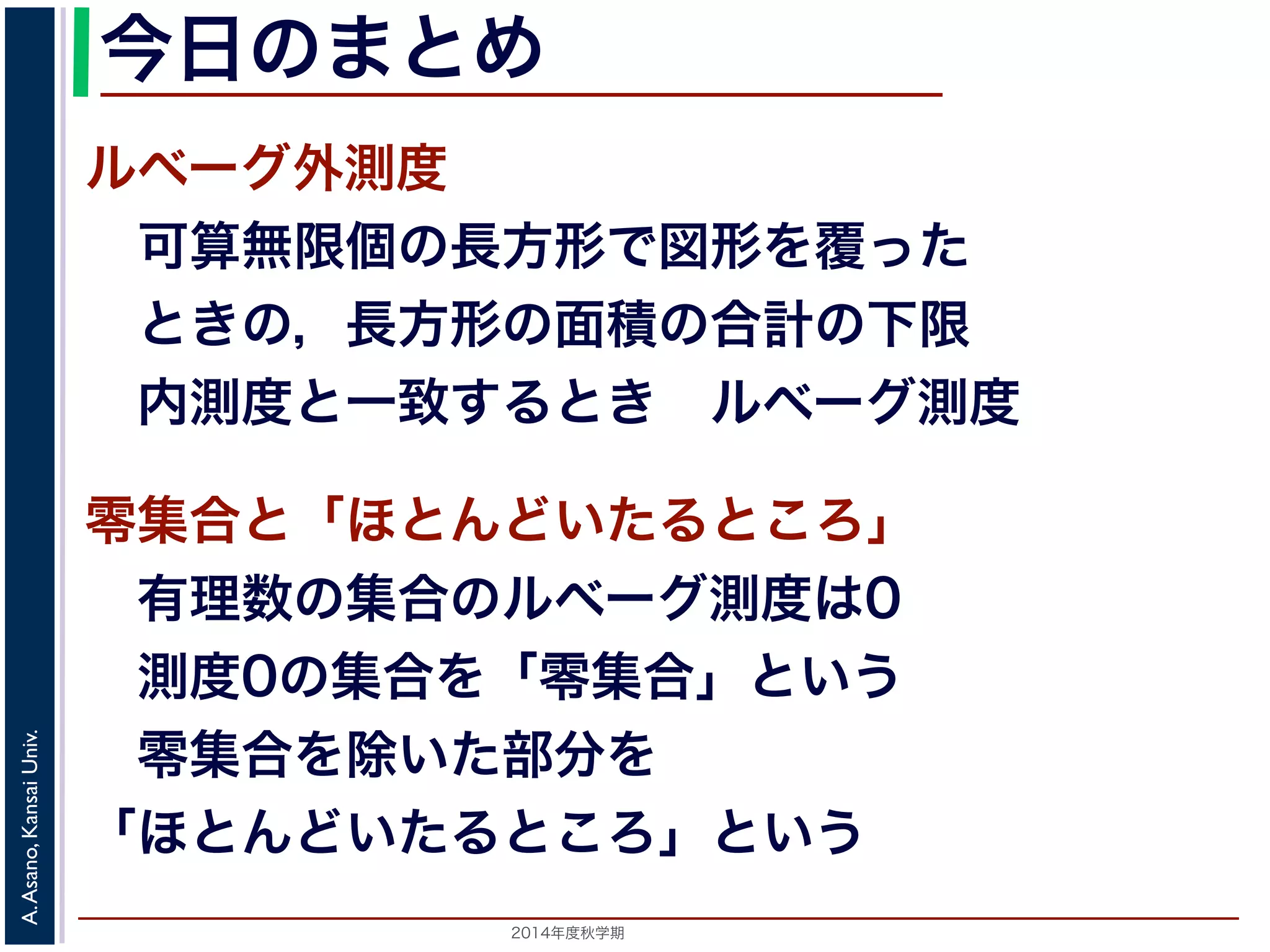 2014年度秋学期 
A.Asano,KansaiUniv.
今日のまとめ
ルベーグ外測度
 可算無限個の長方形で図形を覆った
 ときの，長方形の面積の合計の下限
 内測度と一致するとき ルベーグ測度
零集合と「ほとんどいたるところ」
 有理数の集合のルベーグ測度は0
 測度0の集合を「零集合」という
 零集合を除いた部分を
「ほとんどいたるところ」という
 