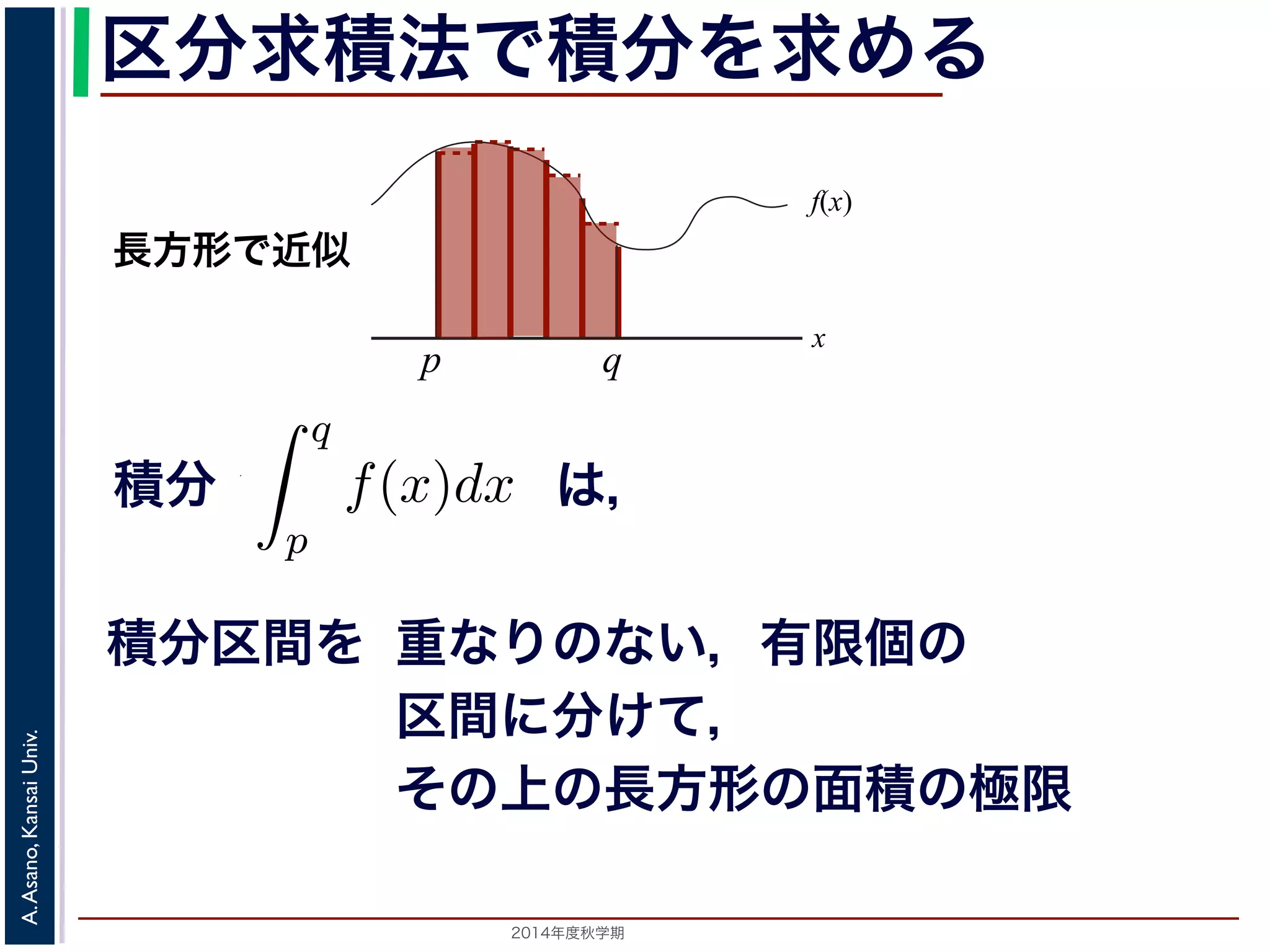 2014年度秋学期 
A.Asano,KansaiUniv.
区分求積法で積分を求める
積分 は，
の a について，関数 f(x) の a から a までの積分は 0，すなわ
積分は 0」ということを習ったと思います。
うに，積分
q
p
f(x)dx から，p と q の間にある a のとこ
なわち図のグレーの部分の面積は減らないということに
，a の１カ所だけでなく，図 1(b) のように幅 0 の線を
のグレーの部分の面積は減らないはずです。ならば，
の線を抜き取っても，すなわち 可算無限個 の線を抜き
f(x)
x
p
長方形で近似
q
積分区間を 重なりのない，有限個の
区間に分けて，
その上の長方形の面積の極限
 