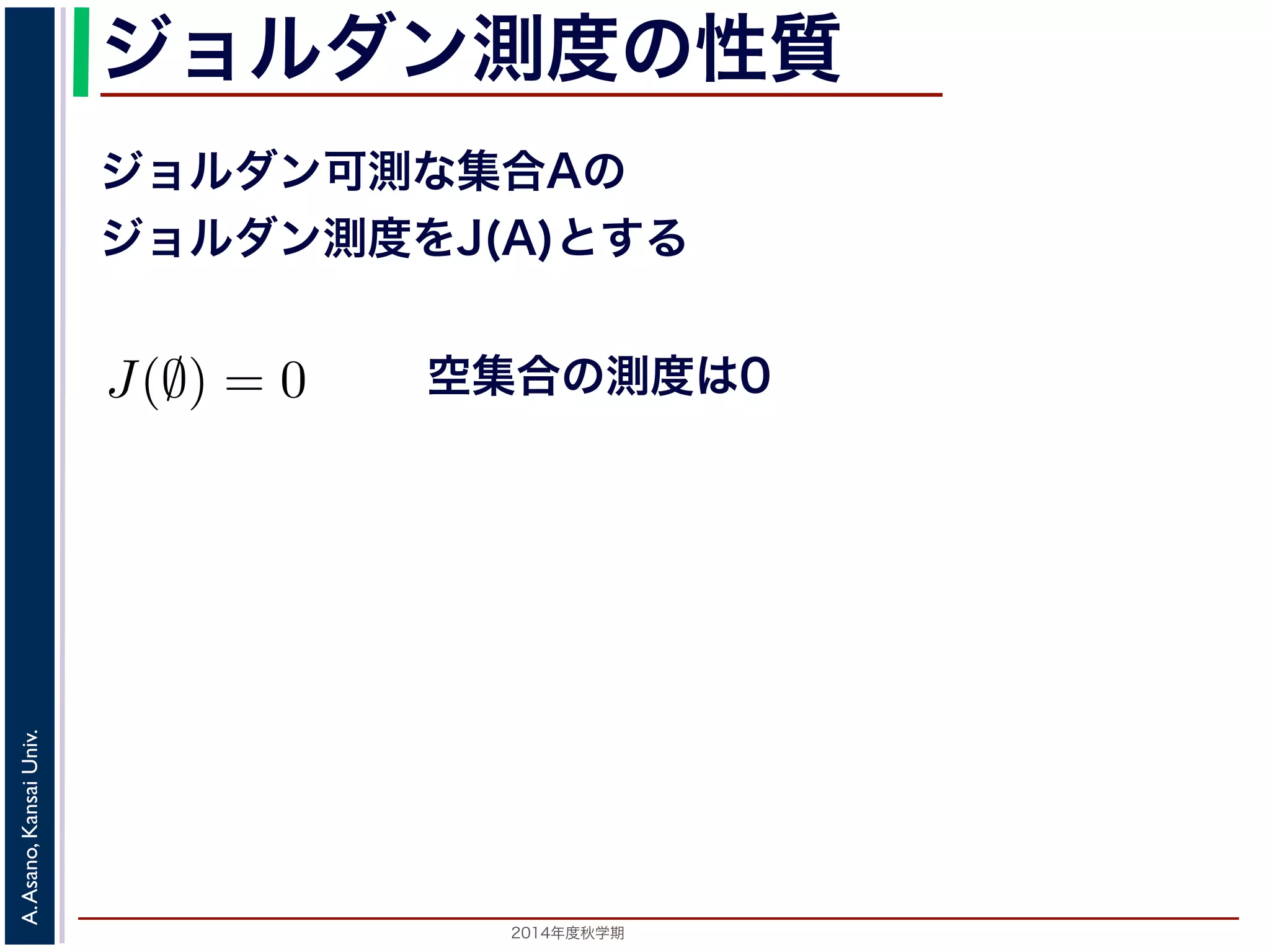 2014年度秋学期 
A.Asano,KansaiUniv.
ジョルダン測度の性質
ジョルダン可測な集合Aの
ジョルダン測度をJ(A)とする
空集合の測度は0
に面積が測れる図形（一般には測度が定められる集合）を
ジョルダン測度には，次の性質があります。ここで，
J(A) とします。
1. J(∅) = 0
2. A ∩ B = ∅ ⇒ J(A ∪ B) = J(A) + J(B)
後者の性質を有限加法性といいます。
 