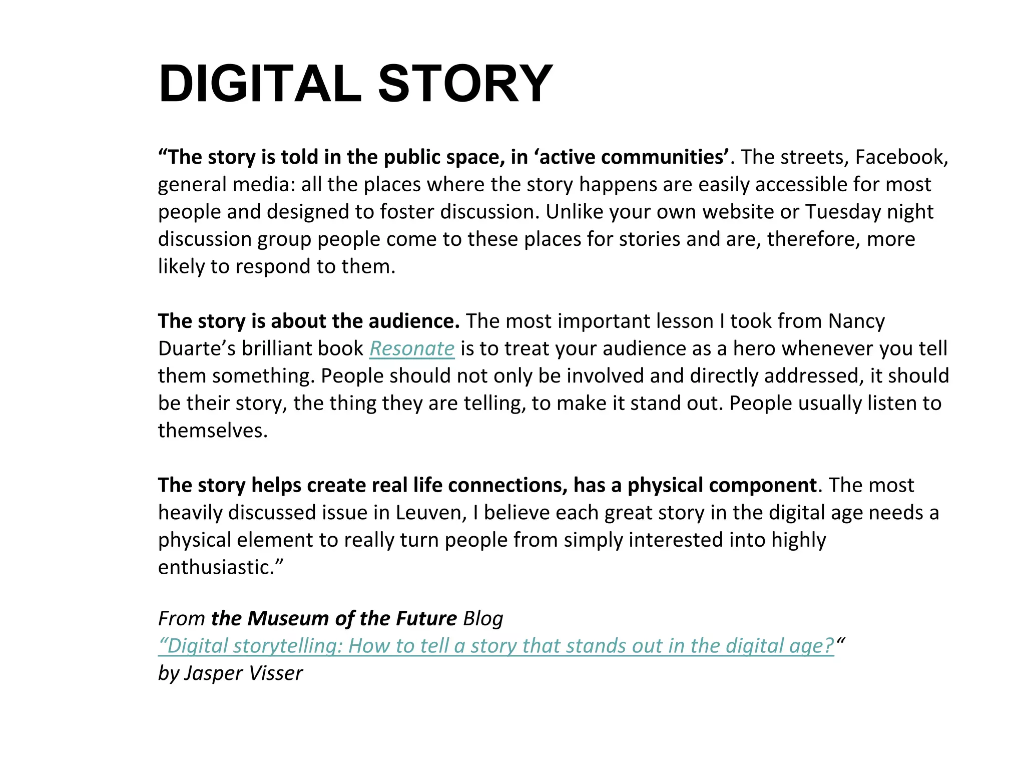 DIGITAL STORY
“The story is told in the public space, in ‘active communities’. The streets, Facebook,
general media: all the places where the story happens are easily accessible for most
people and designed to foster discussion. Unlike your own website or Tuesday night
discussion group people come to these places for stories and are, therefore, more
likely to respond to them.
The story is about the audience. The most important lesson I took from Nancy
Duarte’s brilliant book Resonate is to treat your audience as a hero whenever you tell
them something. People should not only be involved and directly addressed, it should
be their story, the thing they are telling, to make it stand out. People usually listen to
themselves.
The story helps create real life connections, has a physical component. The most
heavily discussed issue in Leuven, I believe each great story in the digital age needs a
physical element to really turn people from simply interested into highly
enthusiastic.”
From the Museum of the Future Blog
“Digital storytelling: How to tell a story that stands out in the digital age?“
by Jasper Visser
 