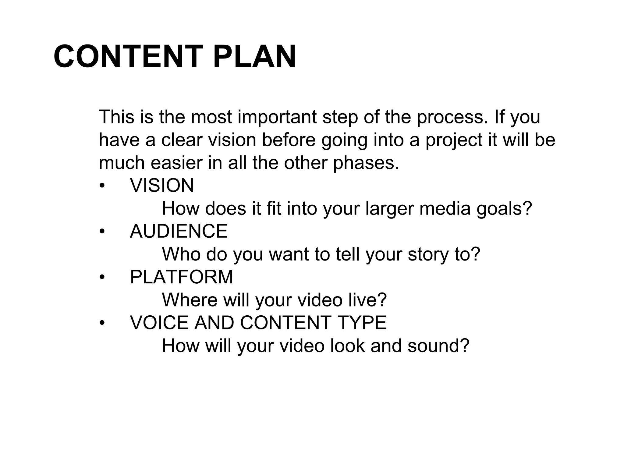 CONTENT PLAN
This is the most important step of the process. If you
have a clear vision before going into a project it will be
much easier in all the other phases.
• VISION
How does it fit into your larger media goals?
• AUDIENCE
Who do you want to tell your story to?
• PLATFORM
Where will your video live?
• VOICE AND CONTENT TYPE
How will your video look and sound?
 