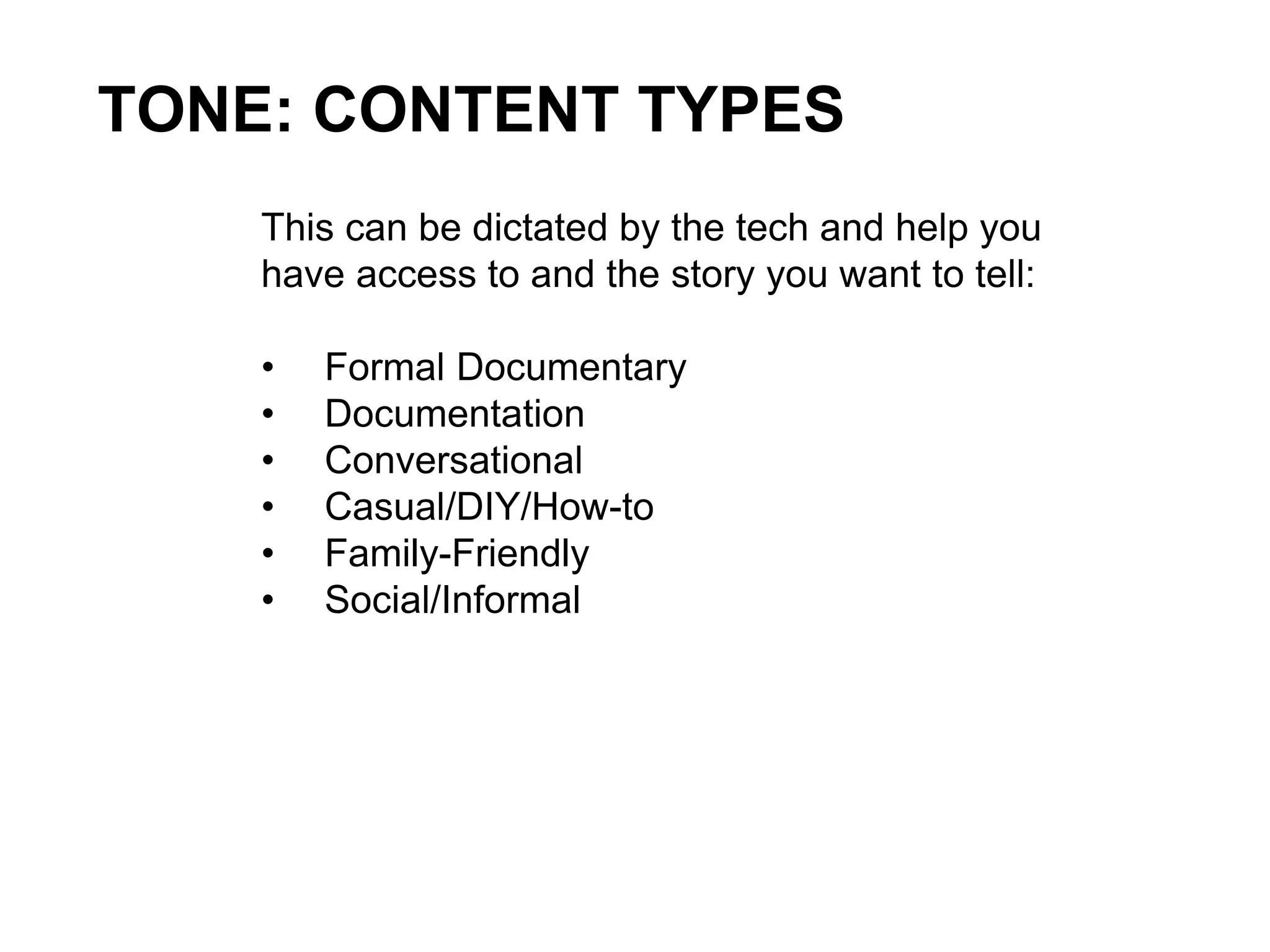 TONE: CONTENT TYPES
This can be dictated by the tech and help you
have access to and the story you want to tell:
• Formal Documentary
• Documentation
• Conversational
• Casual/DIY/How-to
• Family-Friendly
• Social/Informal
 
