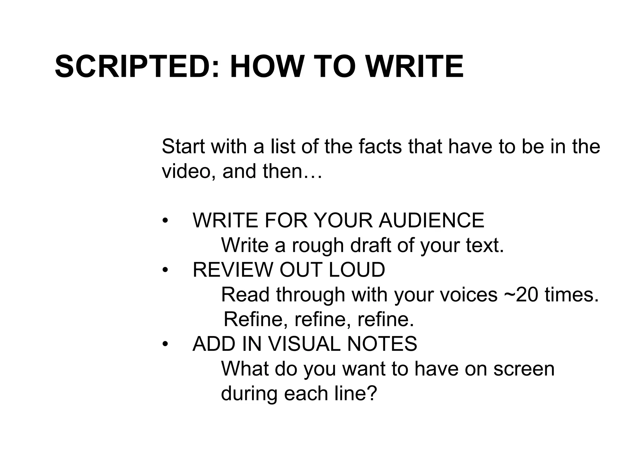 SCRIPTED: HOW TO WRITE
Start with a list of the facts that have to be in the
video, and then…
• WRITE FOR YOUR AUDIENCE
Write a rough draft of your text.
• REVIEW OUT LOUD
Read through with your voices ~20 times.
Refine, refine, refine.
• ADD IN VISUAL NOTES
What do you want to have on screen
during each line?
 