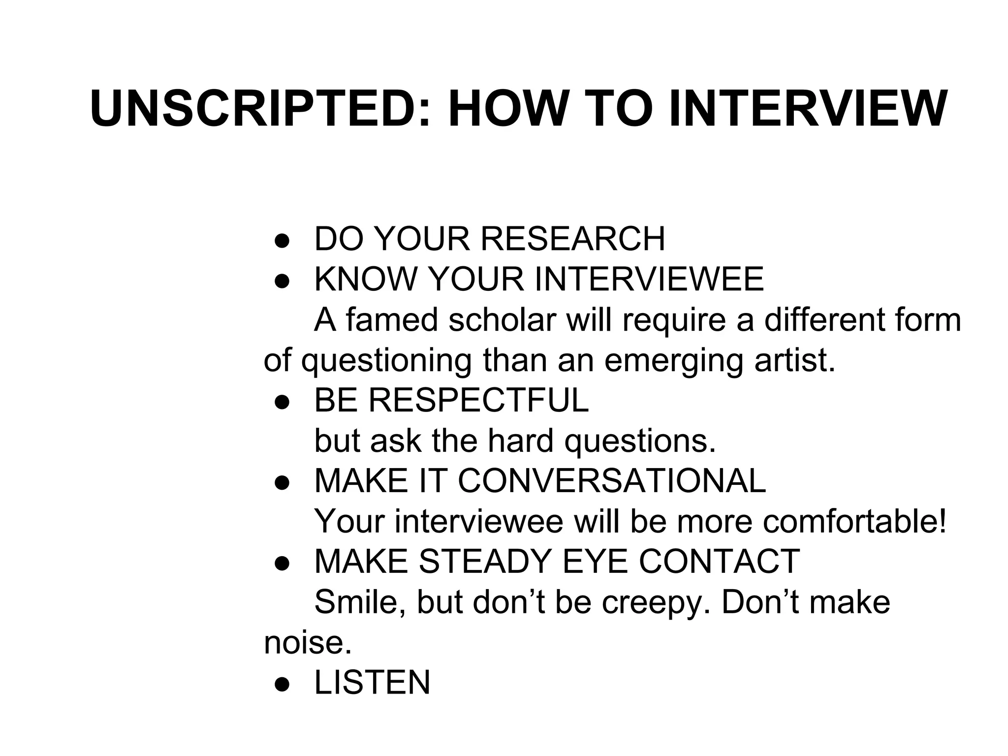 UNSCRIPTED: HOW TO INTERVIEW
● DO YOUR RESEARCH
● KNOW YOUR INTERVIEWEE
A famed scholar will require a different form
of questioning than an emerging artist.
● BE RESPECTFUL
but ask the hard questions.
● MAKE IT CONVERSATIONAL
Your interviewee will be more comfortable!
● MAKE STEADY EYE CONTACT
Smile, but don’t be creepy. Don’t make
noise.
● LISTEN
 