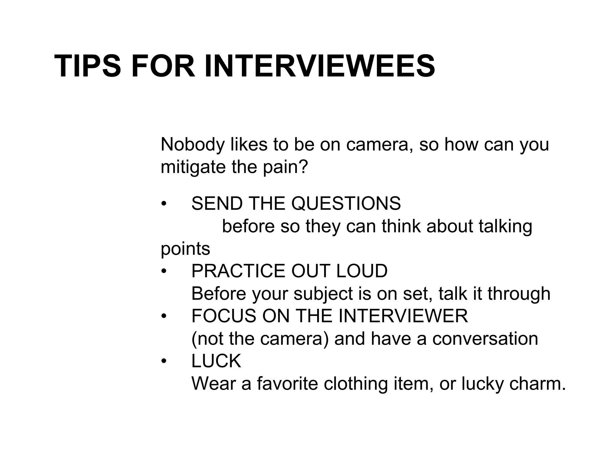 TIPS FOR INTERVIEWEES
Nobody likes to be on camera, so how can you
mitigate the pain?
• SEND THE QUESTIONS
before so they can think about talking
points
• PRACTICE OUT LOUD
Before your subject is on set, talk it through
• FOCUS ON THE INTERVIEWER
(not the camera) and have a conversation
• LUCK
Wear a favorite clothing item, or lucky charm.
 