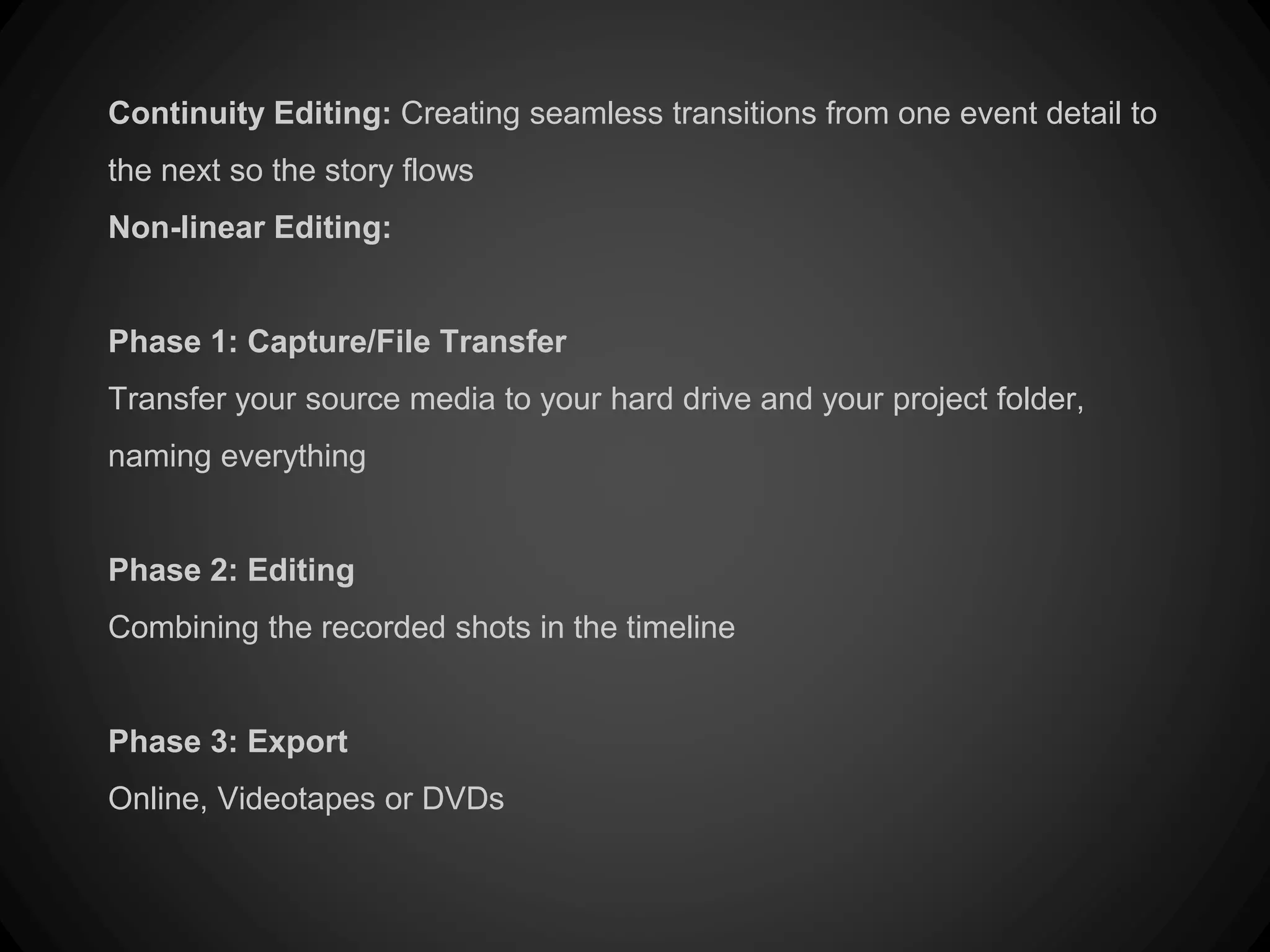 Continuity Editing: Creating seamless transitions from one event detail to
the next so the story flows
Non-linear Editing:
Phase 1: Capture/File Transfer
Transfer your source media to your hard drive and your project folder,
naming everything
Phase 2: Editing
Combining the recorded shots in the timeline
Phase 3: Export
Online, Videotapes or DVDs
 